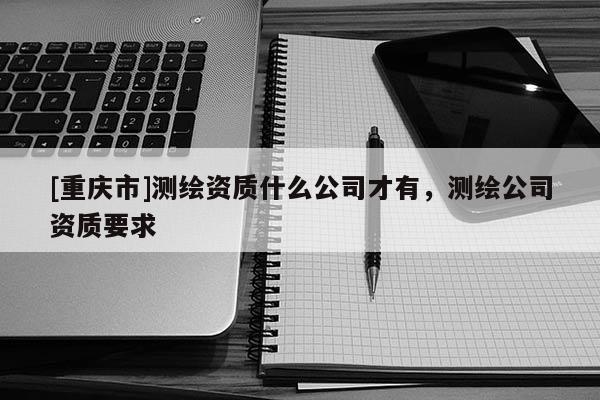 [重慶市]測繪資質什么公司才有，測繪公司資質要求