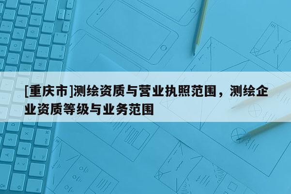 [重慶市]測繪資質與營業執照范圍，測繪企業資質等級與業務范圍