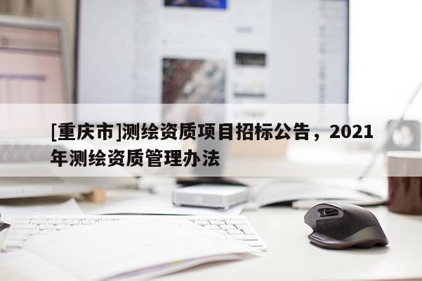 [重慶市]測繪資質(zhì)項目招標公告，2021年測繪資質(zhì)管理辦法