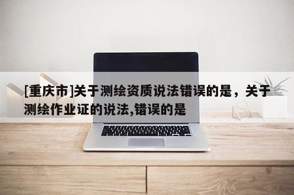 [重慶市]關于測繪資質說法錯誤的是，關于測繪作業證的說法,錯誤的是 