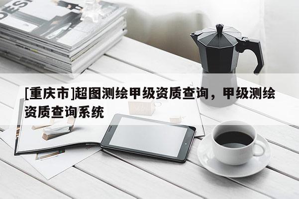 [重慶市]超圖測繪甲級資質查詢，甲級測繪資質查詢系統