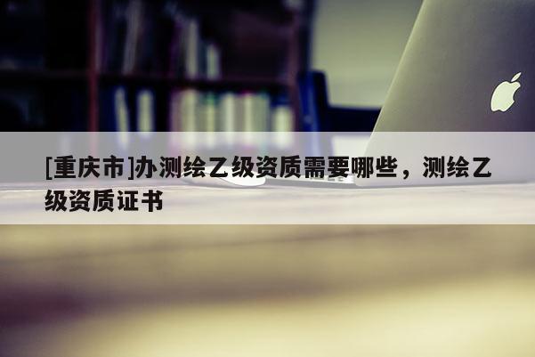 [重慶市]辦測繪乙級資質需要哪些，測繪乙級資質證書