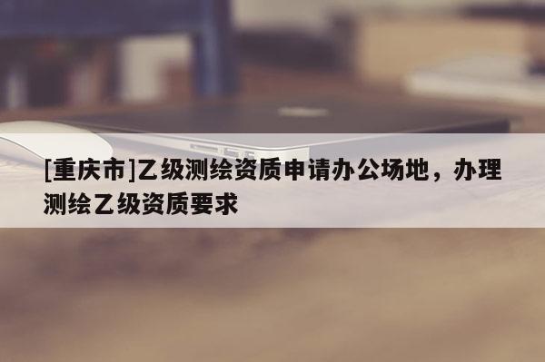 [重慶市]乙級(jí)測繪資質(zhì)申請辦公場地，辦理測繪乙級(jí)資質(zhì)要求