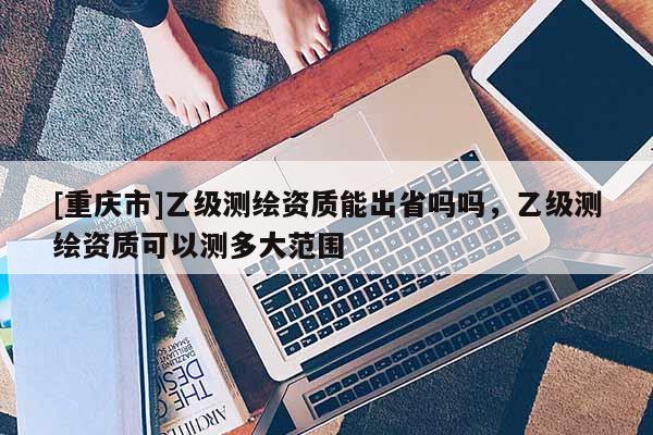 [重慶市]乙級測繪資質能出省嗎嗎，乙級測繪資質可以測多大范圍