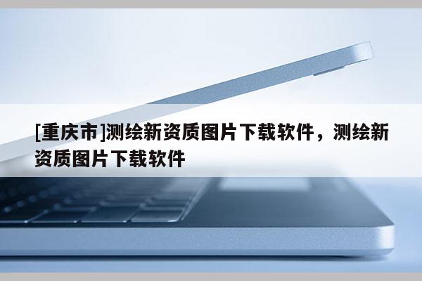[重慶市]測繪新資質圖片下載軟件，測繪新資質圖片下載軟件