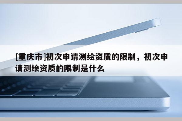 [重慶市]初次申請測繪資質的限制，初次申請測繪資質的限制是什么