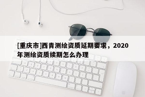 [重慶市]西青測繪資質(zhì)延期要求，2020年測繪資質(zhì)續(xù)期怎么辦理