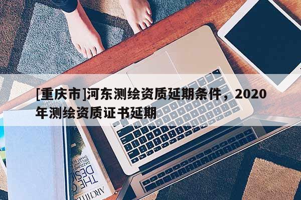 [重慶市]河東測繪資質(zhì)延期條件，2020年測繪資質(zhì)證書延期