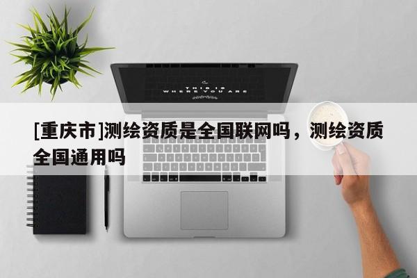 [重慶市]測繪資質是全國聯網嗎，測繪資質全國通用嗎