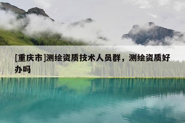 [重慶市]測繪資質(zhì)技術(shù)人員群，測繪資質(zhì)好辦嗎