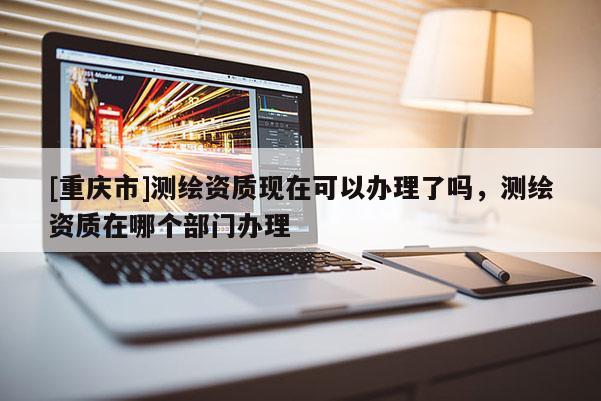 [重慶市]測繪資質現在可以辦理了嗎，測繪資質在哪個部門辦理