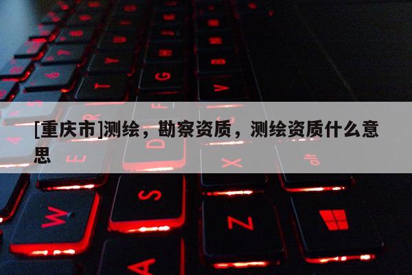 [重慶市]測繪，勘察資質，測繪資質什么意思