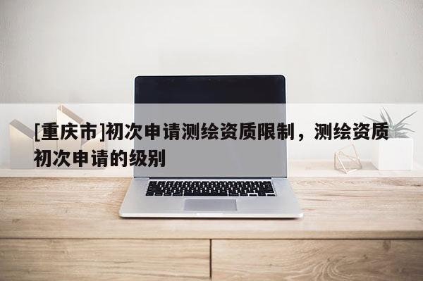 [重慶市]初次申請測繪資質(zhì)限制，測繪資質(zhì)初次申請的級別