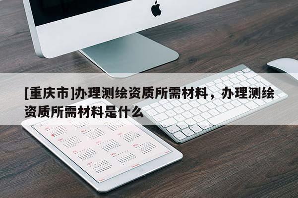 [重慶市]辦理測繪資質(zhì)所需材料，辦理測繪資質(zhì)所需材料是什么