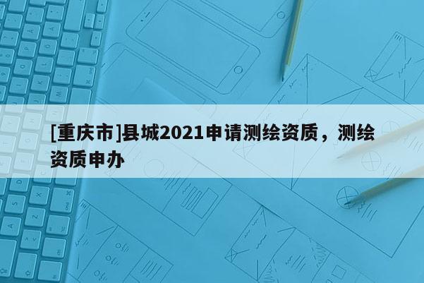 [重慶市]縣城2021申請測繪資質(zhì)，測繪資質(zhì)申辦