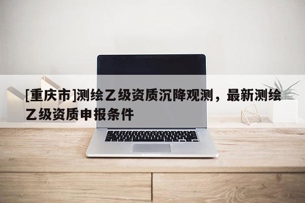 [重慶市]測繪乙級資質沉降觀測，最新測繪乙級資質申報條件