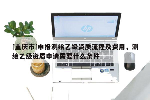 [重慶市]申報測繪乙級資質流程及費用，測繪乙級資質申請需要什么條件