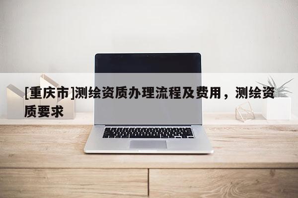 [重慶市]測繪資質(zhì)辦理流程及費用，測繪資質(zhì)要求