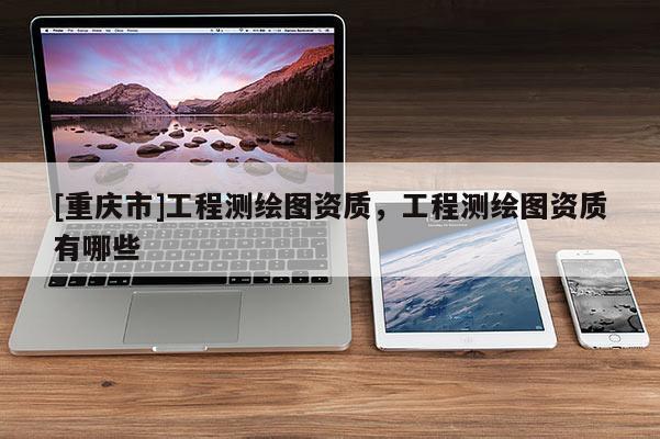 [重慶市]工程測繪圖資質，工程測繪圖資質有哪些