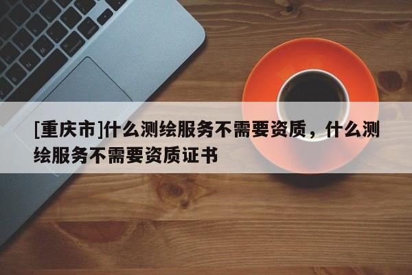 [重慶市]什么測繪服務不需要資質，什么測繪服務不需要資質證書
