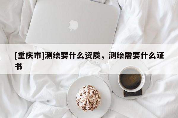 [重慶市]測繪要什么資質，測繪需要什么證書