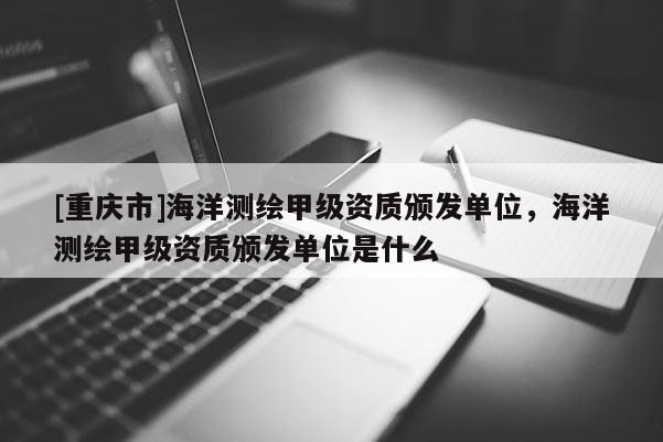 [重慶市]海洋測繪甲級資質頒發單位，海洋測繪甲級資質頒發單位是什么