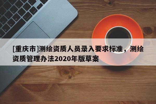 [重慶市]測繪資質(zhì)人員錄入要求標準，測繪資質(zhì)管理辦法2020年版草案