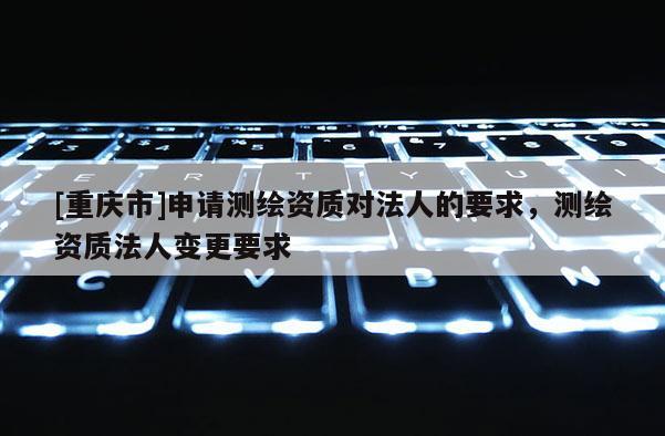 [重慶市]申請測繪資質對法人的要求，測繪資質法人變更要求