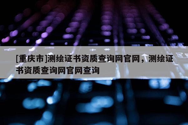 [重慶市]測(cè)繪證書資質(zhì)查詢網(wǎng)官網(wǎng)，測(cè)繪證書資質(zhì)查詢網(wǎng)官網(wǎng)查詢