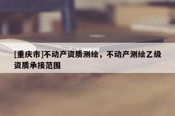 [重慶市]不動產資質測繪，不動產測繪乙級資質承接范圍