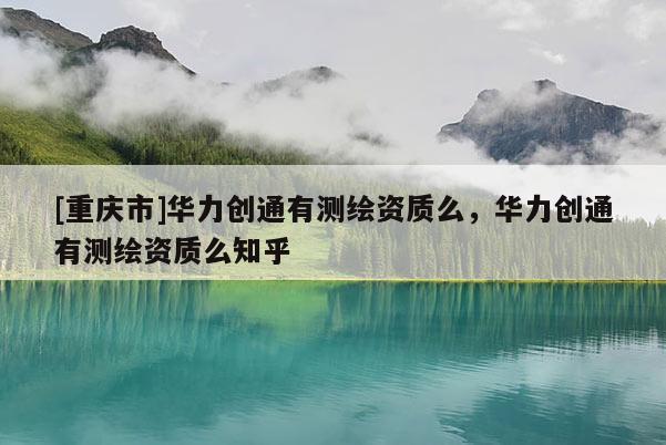 [重慶市]華力創通有測繪資質么，華力創通有測繪資質么知乎