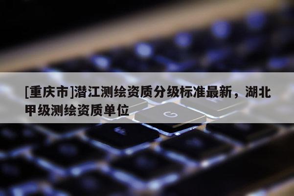 [重慶市]潛江測繪資質分級標準最新，湖北甲級測繪資質單位