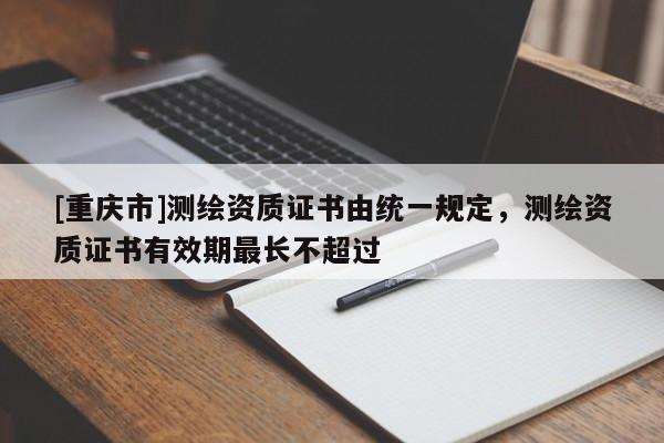 [重慶市]測繪資質證書由統一規定，測繪資質證書有效期最長不超過
