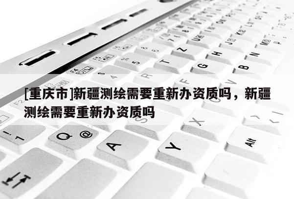 [重慶市]新疆測繪需要重新辦資質嗎，新疆測繪需要重新辦資質嗎