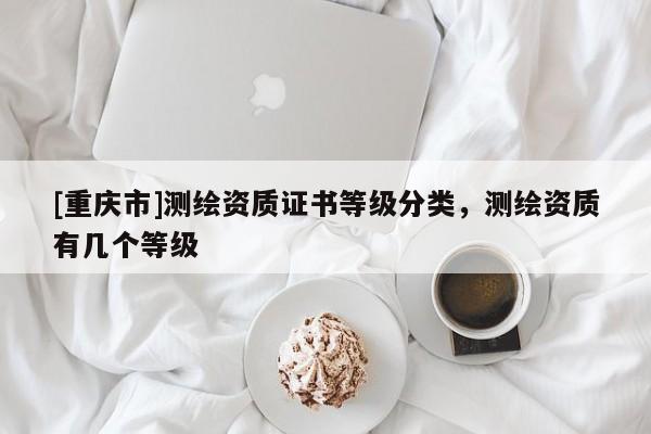 [重慶市]測繪資質證書等級分類，測繪資質有幾個等級