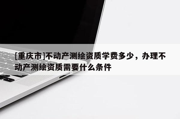 [重慶市]不動產測繪資質學費多少，辦理不動產測繪資質需要什么條件