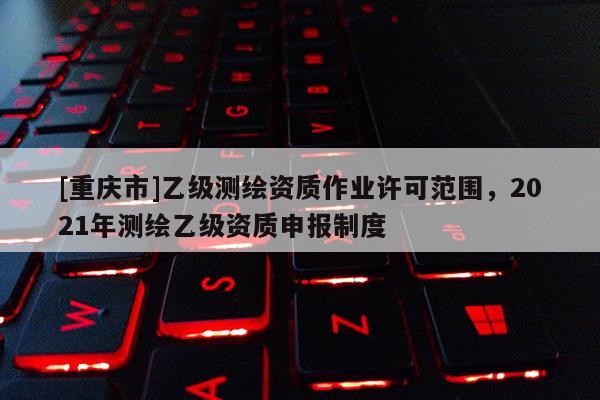 [重慶市]乙級測繪資質作業許可范圍，2021年測繪乙級資質申報制度