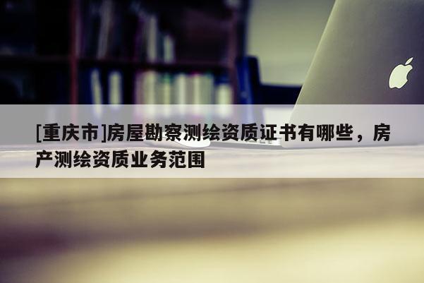 [重慶市]房屋勘察測繪資質證書有哪些，房產測繪資質業務范圍