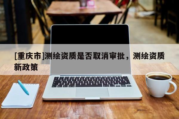 [重慶市]測繪資質是否取消審批，測繪資質新政策
