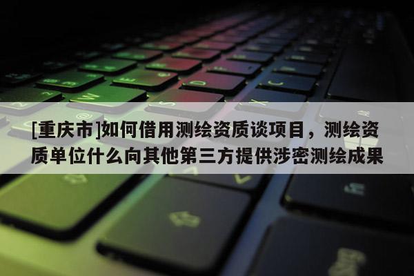 [重慶市]如何借用測繪資質談項目，測繪資質單位什么向其他第三方提供涉密測繪成果