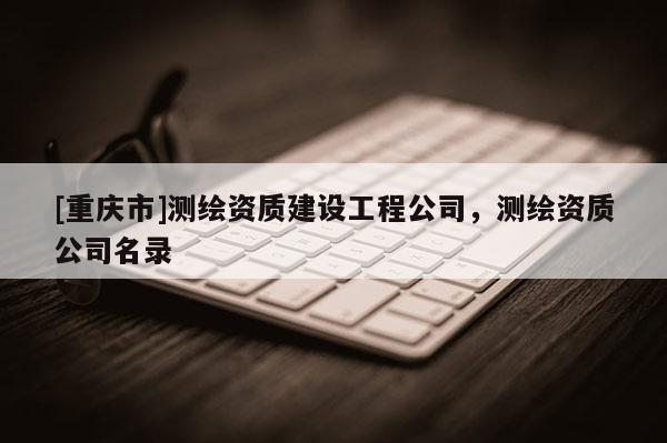 [重慶市]測繪資質建設工程公司，測繪資質公司名錄