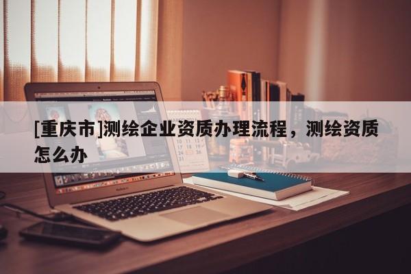 [重慶市]測繪企業資質辦理流程，測繪資質怎么辦