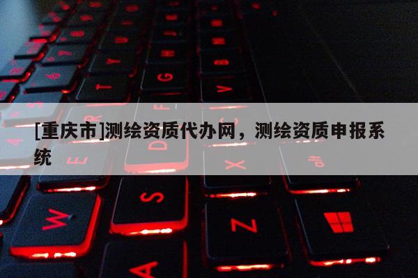 [重慶市]測繪資質代辦網，測繪資質申報系統