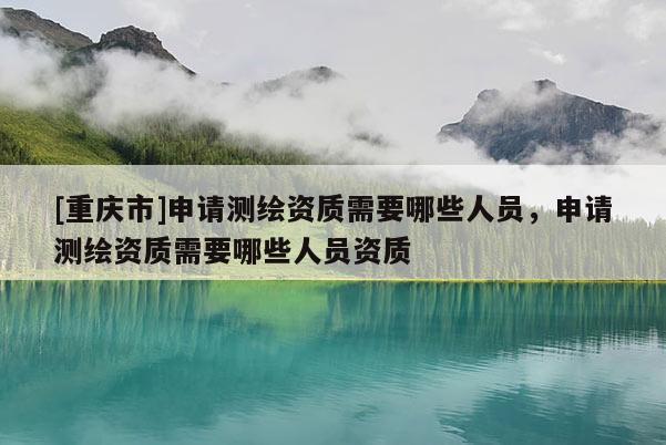 [重慶市]申請測繪資質需要哪些人員，申請測繪資質需要哪些人員資質