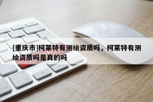 [重慶市]柯萊特有測繪資質(zhì)嗎，柯萊特有測繪資質(zhì)嗎是真的嗎