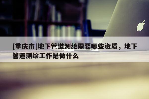 [重慶市]地下管道測繪需要哪些資質，地下管道測繪工作是做什么