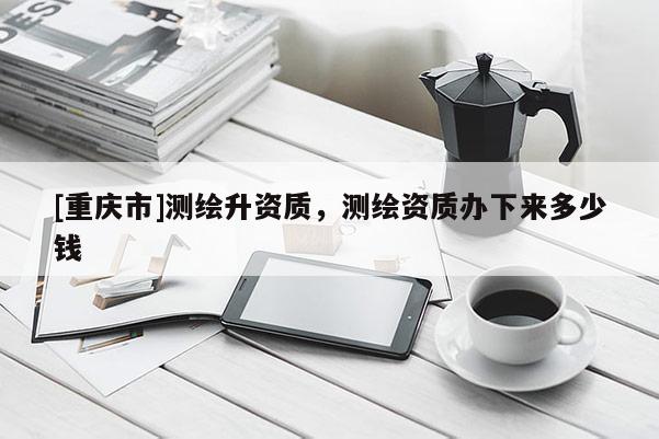 [重慶市]測繪升資質，測繪資質辦下來多少錢