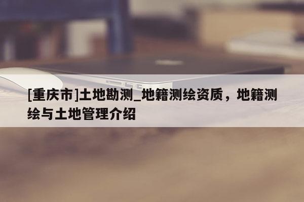 [重慶市]土地勘測_地籍測繪資質，地籍測繪與土地管理介紹