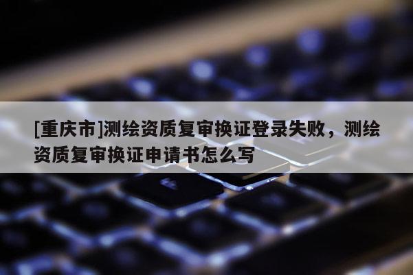 [重慶市]測繪資質復審換證登錄失敗，測繪資質復審換證申請書怎么寫