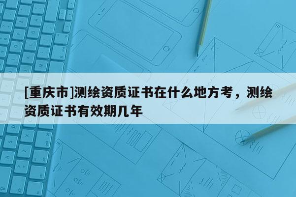 [重慶市]測(cè)繪資質(zhì)證書(shū)在什么地方考，測(cè)繪資質(zhì)證書(shū)有效期幾年